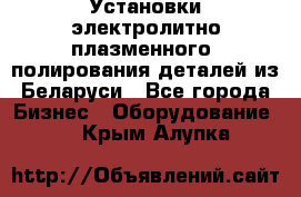 Установки электролитно-плазменного  полирования деталей из Беларуси - Все города Бизнес » Оборудование   . Крым,Алупка